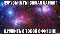 луруська ты самая самая! дружить с тобой офигено!