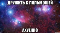 дружить с лильмошей ахуенно