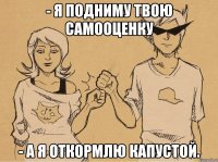 - я подниму твою самооценку - а я откормлю капустой.