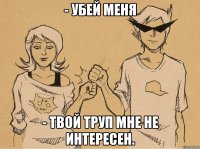 - убей меня - твой труп мне не интересен.