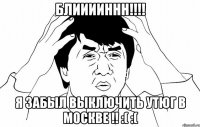 блииииннн!!! я забыл выключить утюг в москве !! :( :(