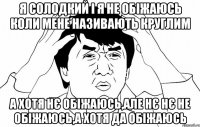 я солодкий і я не обіжаюсь коли мене називають круглим а хотя нє обіжаюсь,але нє нє не обіжаюсь,а хотя да обіжаюсь