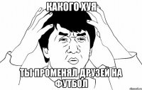 какого хуя ты променял друзей на футбол