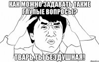 как можно задавать такие глупые вопросы? тварь,ты бездушная!