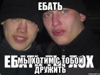 ебать мы хотим с тобой дружить