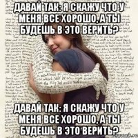 давай так: я скажу что у меня все хорошо, а ты будешь в это верить? давай так: я скажу что у меня все хорошо, а ты будешь в это верить?