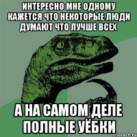 интересно мне одному кажется что некоторые люди думают что лучше всех а на самом деле полные уёбки