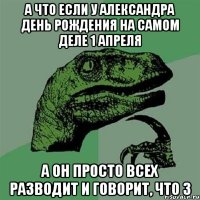 а что если у александра день рождения на самом деле 1 апреля а он просто всех разводит и говорит, что 3