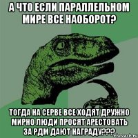 а что если параллельном мире все наоборот? тогда на серве все ходят дружно мирно люди просят арестовать за рдм дают награду???