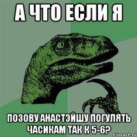 а что если я позову анастэйшу погулять часикам так к 5-6?