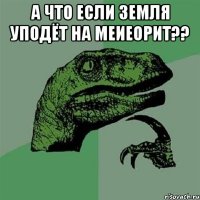 а что если земля уподёт на меиеорит?? 