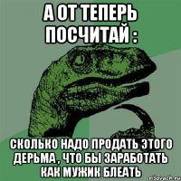 а от теперь посчитай : сколько надо продать этого дерьма , что бы заработать как мужик блеать