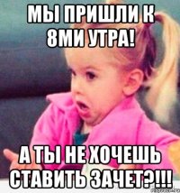 мы пришли к 8ми утра! а ты не хочешь ставить зачет?!!!