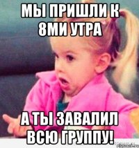 мы пришли к 8ми утра а ты завалил всю группу!