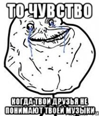 то чувство когда твои друзья не понимают твоей музыки