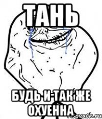 тань будь и так же охуенна