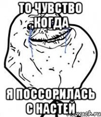 то чувство ,когда я поссорилась с настей