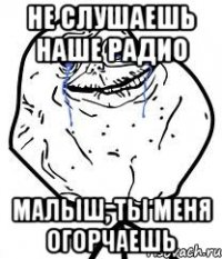 не слушаешь наше радио малыш, ты меня огорчаешь