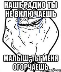 наше радио ты не включаешь малыш, ты меня огорчаешь
