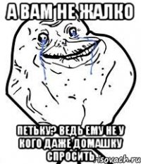 а вам не жалко петьку? ведь ему не у кого даже домашку спросить