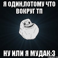 я один,потому что вокруг тп ну или я мудак:3