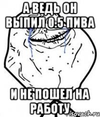 а ведь он выпил 0.5 пива и не пошел на работу