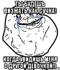 ты будешь визжать как сучка! когда увидишь меня с другой девочкой!)