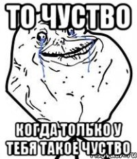 то чуство когда только у тебя такое чуство