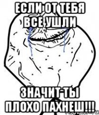 если от тебя все ушли значит ты плохо пахнеш!!!