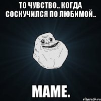 то чувство.. когда соскучился по любимой.. маме.