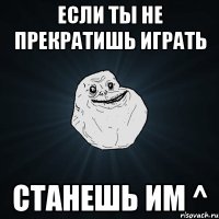 если ты не прекратишь играть станешь им ^