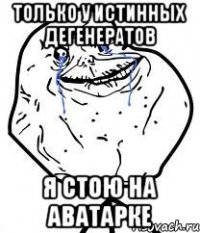 только у истинных дегенератов я стою на аватарке