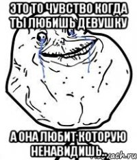 это то чувство когда ты любишь девушку а она любит которую ненавидишь..