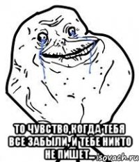  то чувство,когда тебя все забыли, и тебе никто не пишет...