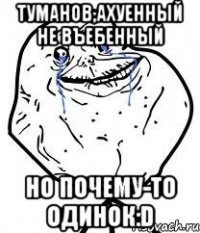 туманов,ахуенный не въебенный но почему-то одинок:d