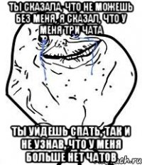 ты сказала, что не можешь без меня, я сказал, что у меня три чата ты уйдешь спать, так и не узнав, что у меня больше нет чатов