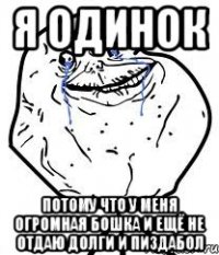 я одинок потому что у меня огромная бошка и ещё не отдаю долги и пиздабол