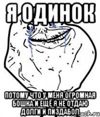 я одинок потому что у меня огромная бошка и ещё я не отдаю долги и пиздабол