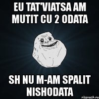 eu tat'viatsa am mutit cu 2 odata sh nu m-am spalit nishodata