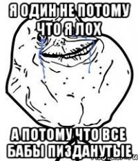 я один не потому что я лох а потому что все бабы пизданутые