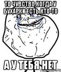 то чувство,когда у бухарки есть кто-то а у тебя нет