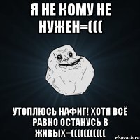 я не кому не нужен=((( утоплюсь нафиг! хотя всё равно останусь в живых=(((((((((((