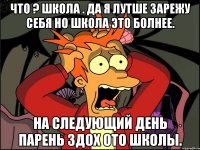 что ? школа . да я лутше зарежу себя но школа это болнее. на следующий день парень здох ото школы.