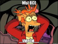 мы все ....умрём......