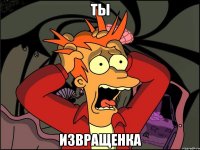 ты извращенка