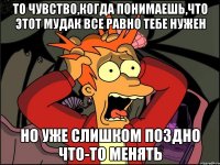 то чувство,когда понимаешь,что этот мудак все равно тебе нужен но уже слишком поздно что-то менять