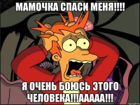 мамочка спаси меня!!! я очень боюсь этого человека!!!ааааа!!!