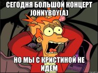 сегодня большой концерт johnyboy(a) но мы с кристиной не идем