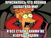 приснилось что япония захватила мир и все стали такими же извращенцами