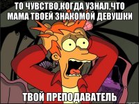 то чувство,когда узнал,что мама твоей знакомой девушки твой преподаватель